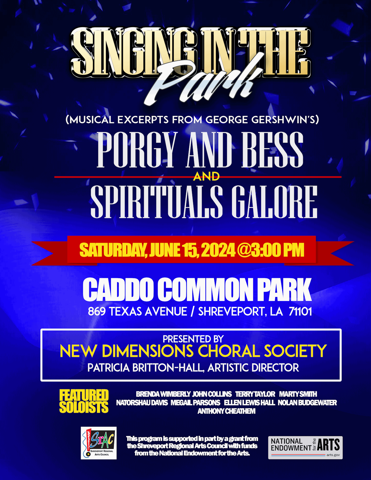 Singing in the Park! Musical Excerpts from George Gershwin’s Porgy and Bess ——and—— Spirituals Galore! Saturday, June 15 at Caddo Common Park from 1–4 ㏘ (music starts @ 3). Presented by the New Dimensions Choral Society under the direction of Patricia Britton-Hall, Artistic Director. Featured soloists: Brenda Wimberly John Collins Terry Taylor Marty B Smith Natorshau Davis MeGail Parsons Ellen Lewis Hall Nolan Budgewater II Anthony Cheathem This program is funded in part by a grant from the Shreveport Regional Arts Council with funds from the National Endowment for the Arts.